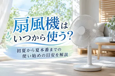 扇風機はいつから使う？初夏から夏本番までの使い始めの目安を解説